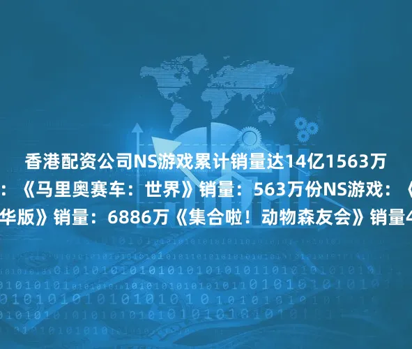 香港配资公司NS游戏累计销量达14亿1563万份在游戏方面NS2游戏：《马里奥赛车：世界》销量：563万份NS游戏：《马里奥卡丁车8：豪华版》销量：6886万《集合啦！动物森友会》销量4819万《任天堂明星大乱斗 特别版》销量：3655万《塞尔达传说：旷野之息》销量：3304万《超级马里奥：奥德赛》销量：2950万《宝可梦朱紫》销量2715万《宝可梦剑盾》销量：2684万《塞尔达传说：王国之泪》销
